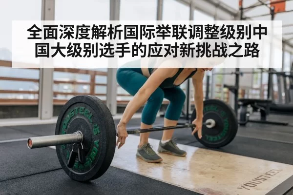 全面深度解析国际举联调整级别中国大级别选手的应对新挑战之路